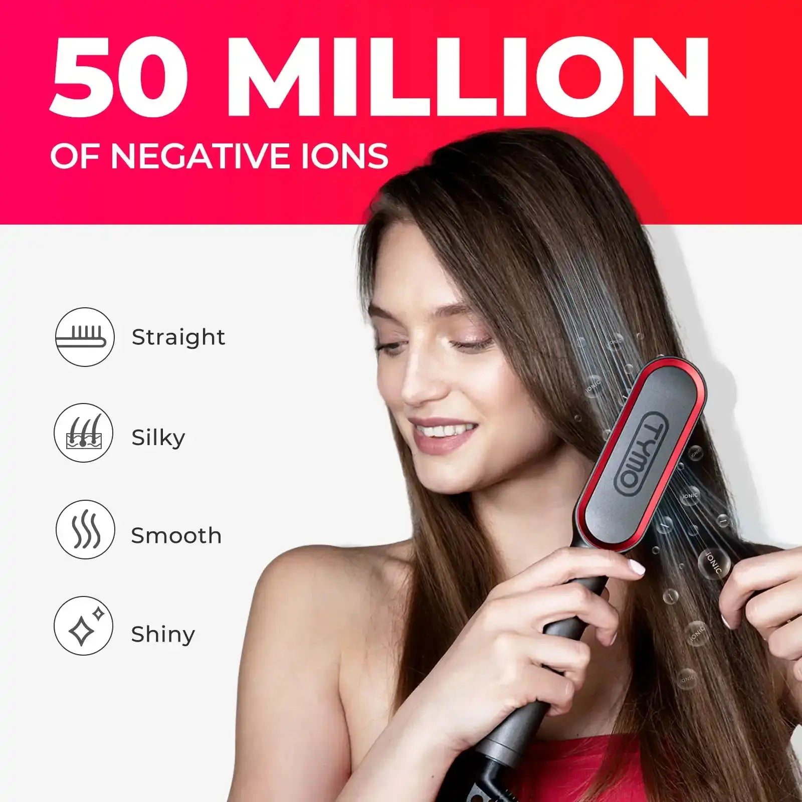 50 million negative ions for enhanced shine and smoothness with the TYMO RING PLUS hair straightener brush.